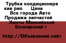 Трубка кондиционера киа рио 3 › Цена ­ 4 500 - Все города Авто » Продажа запчастей   . Ханты-Мансийский,Белоярский г.